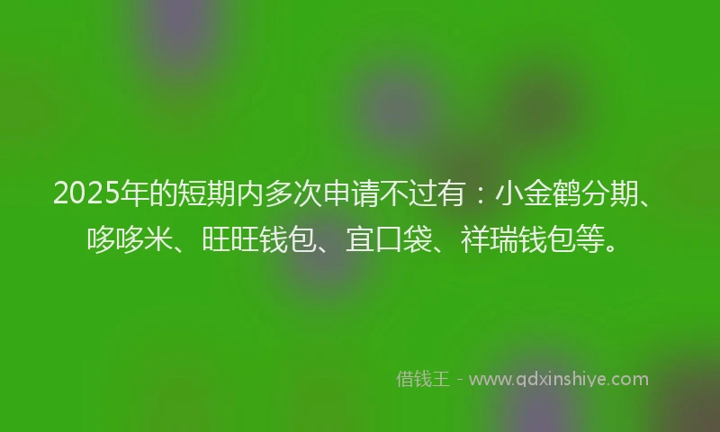 2025年的短期内多次申请不过有：小金鹤分期、哆哆米、旺旺钱包、宜口袋、祥瑞钱包等。