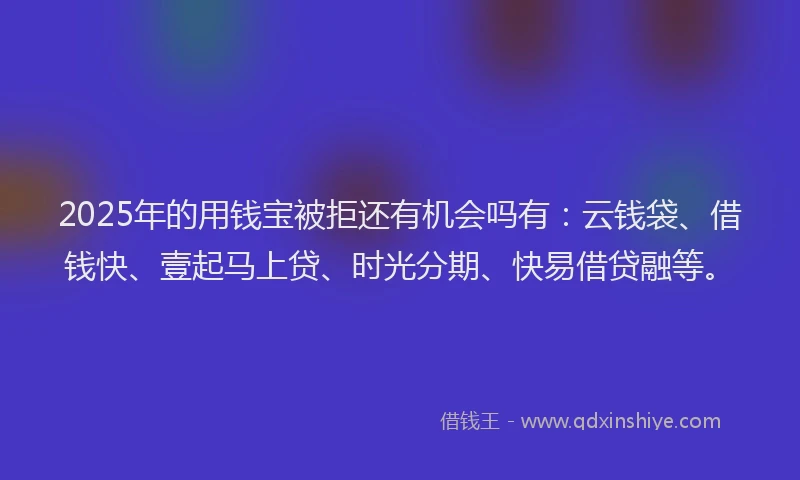 2025年的用钱宝被拒还有机会吗有：云钱袋、借钱快、壹起马上贷、时光分期、快易借贷融等。