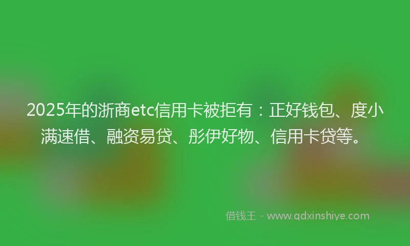 2025年的浙商etc信用卡被拒有：正好钱包、度小满速借、融资易贷、彤伊好物、信用卡贷等。