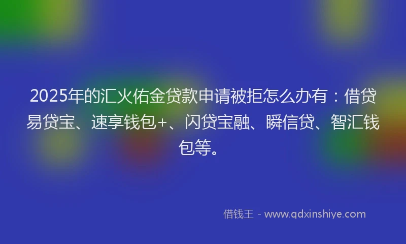 2025年的汇火佑金贷款申请被拒怎么办有：借贷易贷宝、速享钱包+、闪贷宝融、瞬信贷、智汇钱包等。
