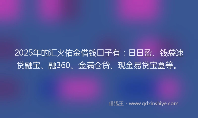 2025年的汇火佑金借钱口子有:日日盈、钱袋速贷融宝、融360、金满仓贷、现金易贷宝盒等。
