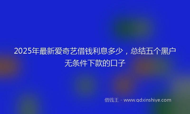 2025年最新爱奇艺借钱利息多少，总结五个黑户无条件下款的口子