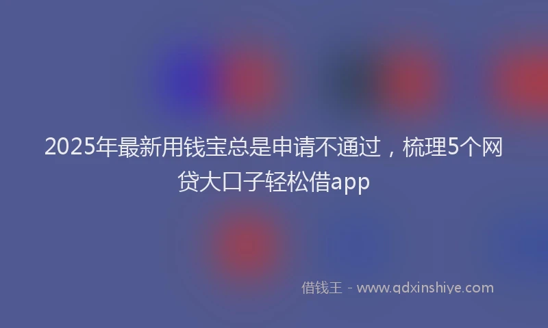 2025年最新用钱宝总是申请不通过，梳理5个网贷大口子轻松借app