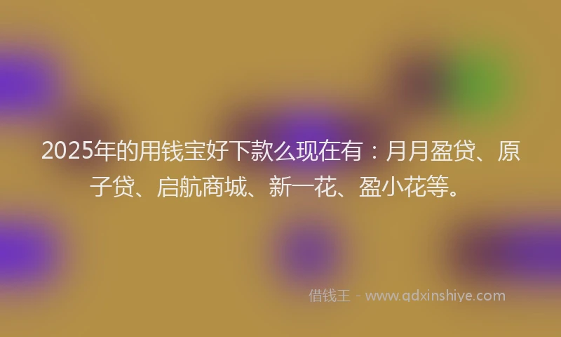 2025年的用钱宝好下款么现在有：月月盈贷、原子贷、启航商城、新一花、盈小花等。
