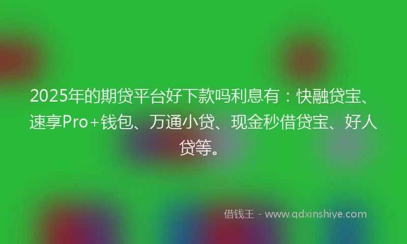 2025年的期贷平台好下款吗利息有：快融贷宝、速享Pro+钱包、万通小贷、现金秒借贷宝、好人贷等。