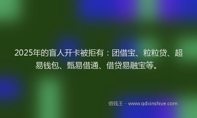 2025年的盲人开卡被拒有：团借宝、粒粒贷、超易钱包、甄易借通、借贷易融宝等。
