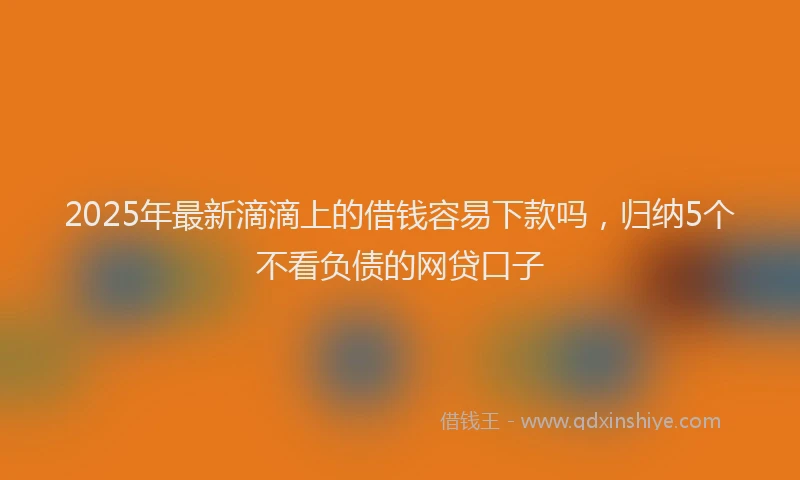 2025年最新滴滴上的借钱容易下款吗，归纳5个不看负债的网贷口子