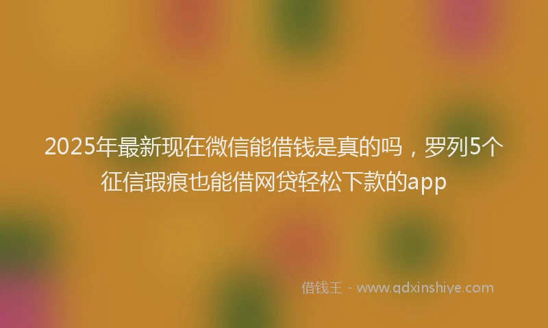 2025年最新现在微信能借钱是真的吗，罗列5个征信瑕疵也能借网贷轻松下款的app
