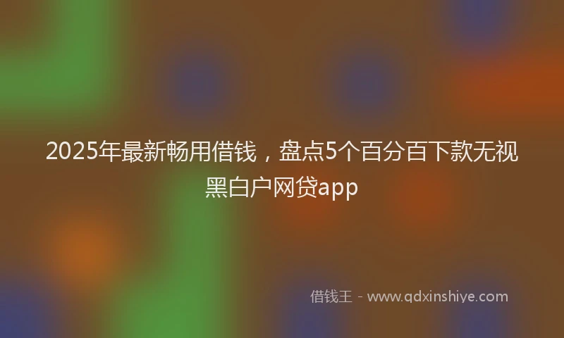 2025年最新畅用借钱，盘点5个百分百下款无视黑白户网贷app