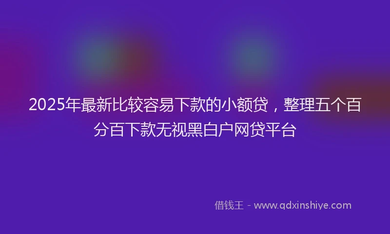 2025年最新比较容易下款的小额贷，整理五个百分百下款无视黑白户网贷平台