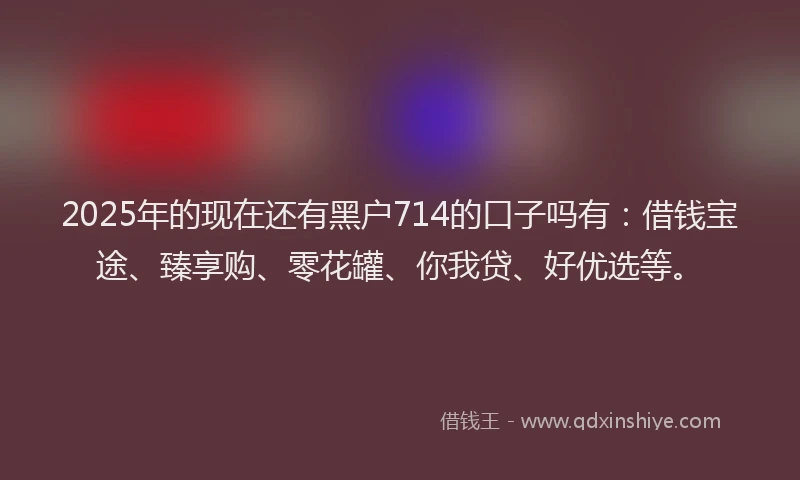 2025年的现在还有黑户714的口子吗有：借钱宝途、臻享购、零花罐、你我贷、好优选等。