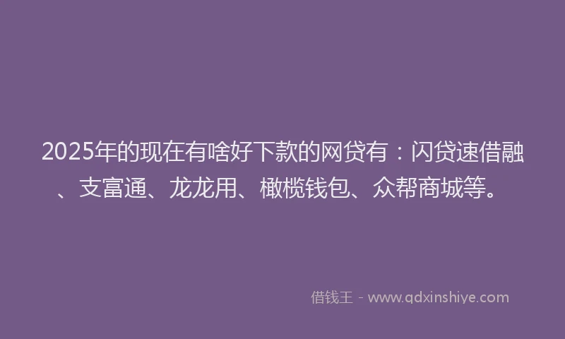 2025年的现在有啥好下款的网贷有：闪贷速借融、支富通、龙龙用、橄榄钱包、众帮商城等。