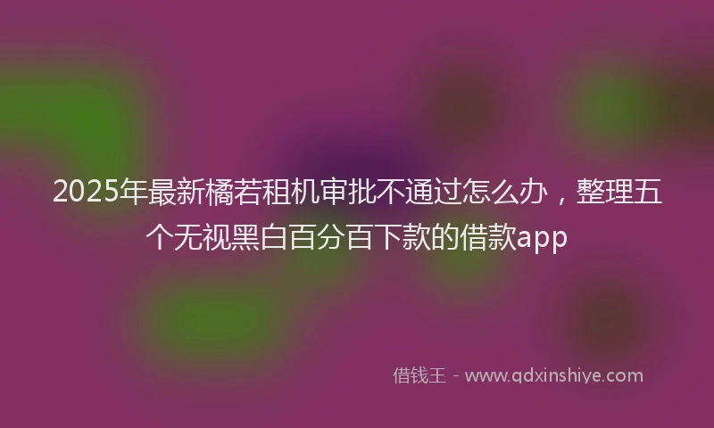 2025年最新橘若租机审批不通过怎么办，整理五个无视黑白百分百下款的借款app