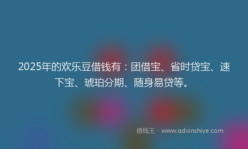 2025年的欢乐豆借钱有：团借宝、省时贷宝、速下宝、琥珀分期、随身易贷等。