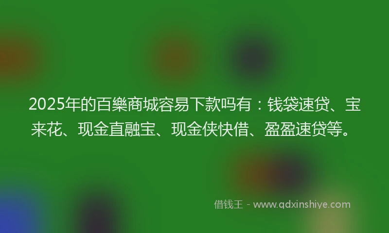 2025年的百樂商城容易下款吗有：钱袋速贷、宝来花、现金直融宝、现金侠快借、盈盈速贷等。