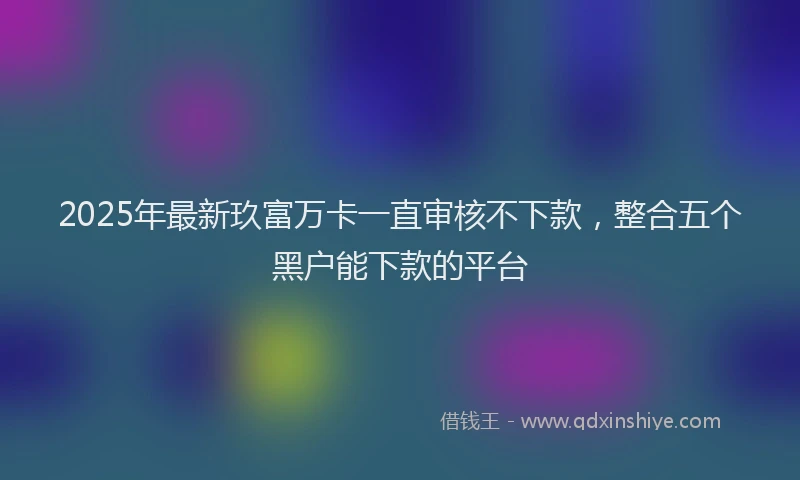 2025年最新玖富万卡一直审核不下款,整合五个黑户能下款的平台