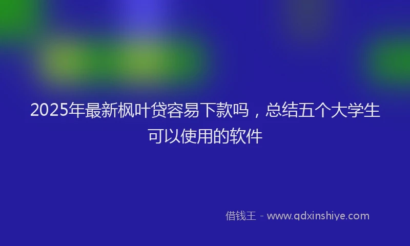 2025年最新枫叶贷容易下款吗，总结五个大学生可以使用的软件