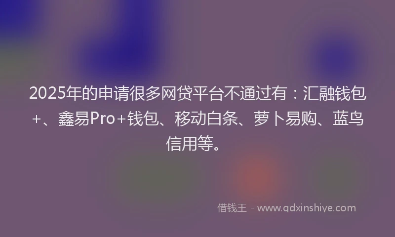 2025年的申请很多网贷平台不通过有：汇融钱包+、鑫易Pro+钱包、移动白条、萝卜易购、蓝鸟信用等。