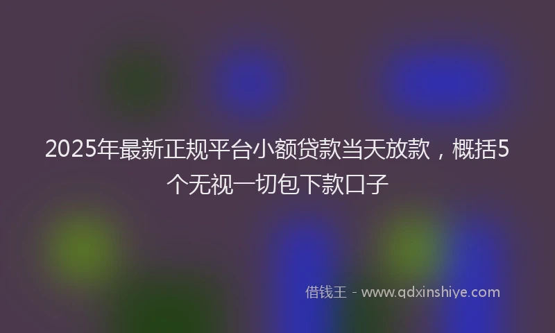 2025年最新正规平台小额贷款当天放款，概括5个无视一切包下款口子