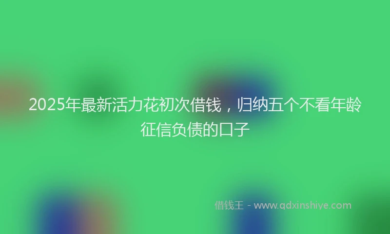 2025年最新活力花初次借钱，归纳五个不看年龄征信负债的口子
