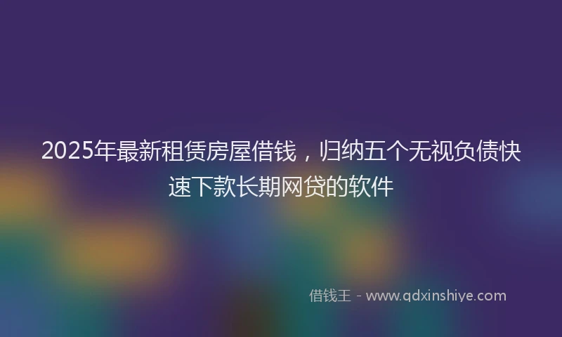 2025年最新租赁房屋借钱，归纳五个无视负债快速下款长期网贷的软件
