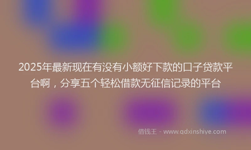 2025年最新现在有没有小额好下款的口子贷款平台啊，分享五个轻松借款无征信记录的平台