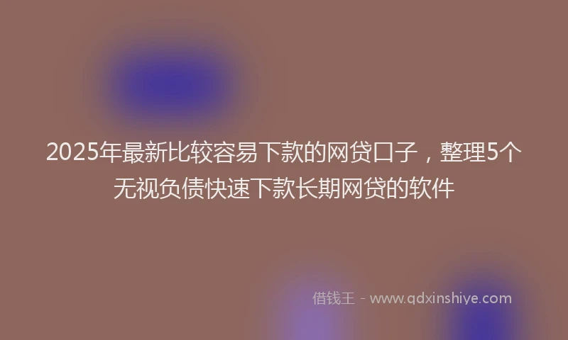 2025年最新比较容易下款的网贷口子，整理5个无视负债快速下款长期网贷的软件