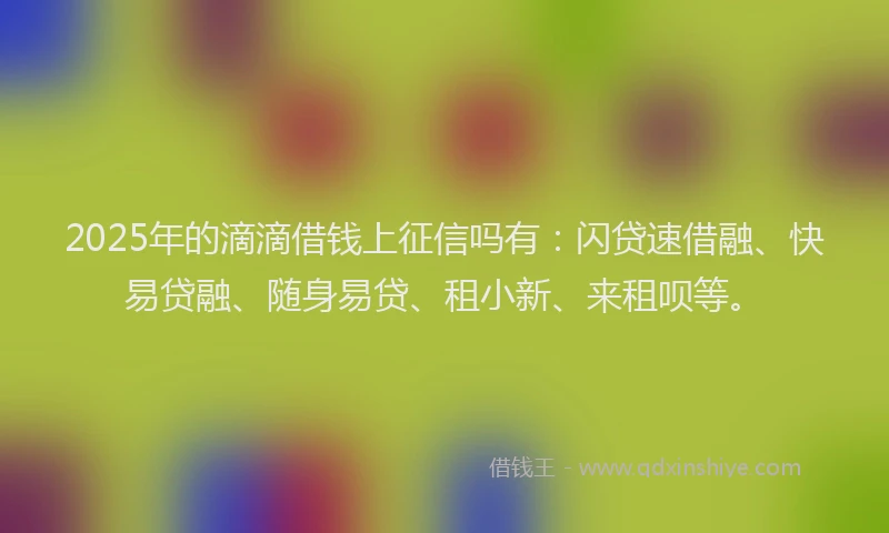 2025年的滴滴借钱上征信吗有：闪贷速借融、快易贷融、随身易贷、租小新、来租呗等。