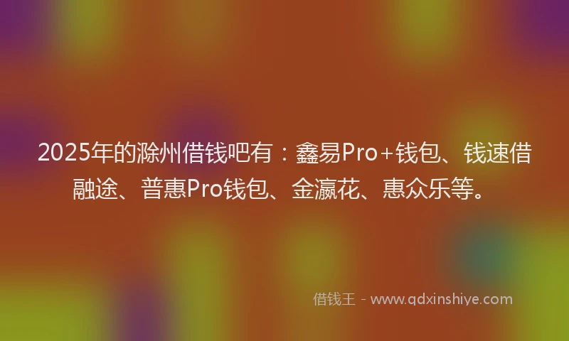 2025年的滁州借钱吧有：鑫易Pro+钱包、钱速借融途、普惠Pro钱包、金瀛花、惠众乐等。