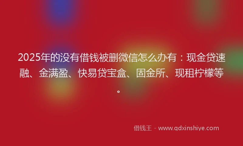 2025年的没有借钱被删微信怎么办有：现金贷速融、金满盈、快易贷宝盒、固金所、现租柠檬等。