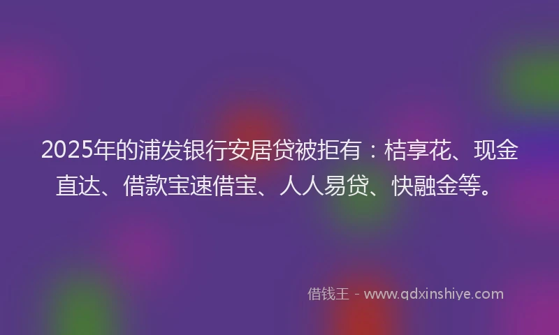 2025年的浦发银行安居贷被拒有：桔享花、现金直达、借款宝速借宝、人人易贷、快融金等。