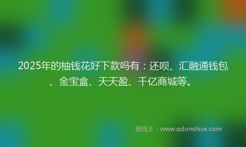 2025年的柚钱花好下款吗有：还呗、汇融通钱包、金宝盒、天天盈、千亿商城等。