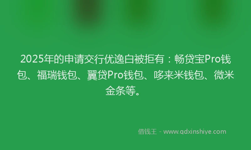 2025年的申请交行优逸白被拒有：畅贷宝Pro钱包、福瑞钱包、翼贷Pro钱包、哆来米钱包、微米金条等。