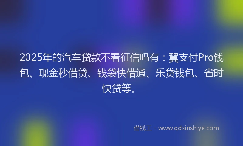 2025年的汽车贷款不看征信吗有：翼支付Pro钱包、现金秒借贷、钱袋快借通、乐贷钱包、省时快贷等。