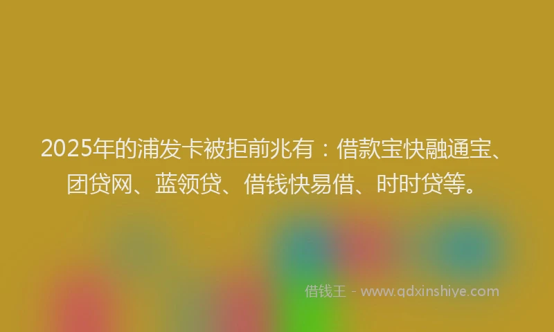 2025年的浦发卡被拒前兆有：借款宝快融通宝、团贷网、蓝领贷、借钱快易借、时时贷等。