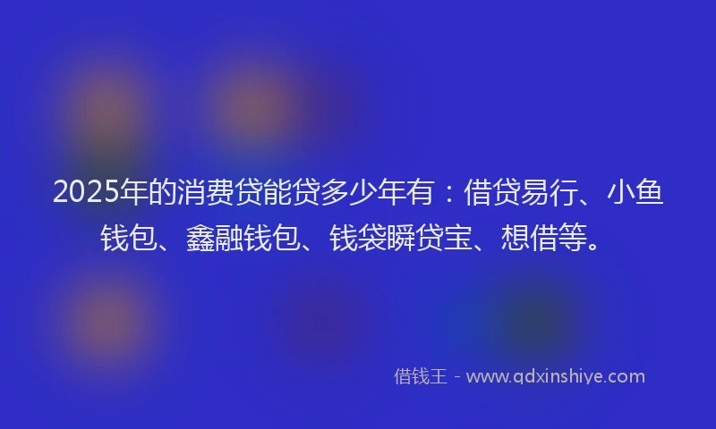 2025年的消费贷能贷多少年有：借贷易行、小鱼钱包、鑫融钱包、钱袋瞬贷宝、想借等。