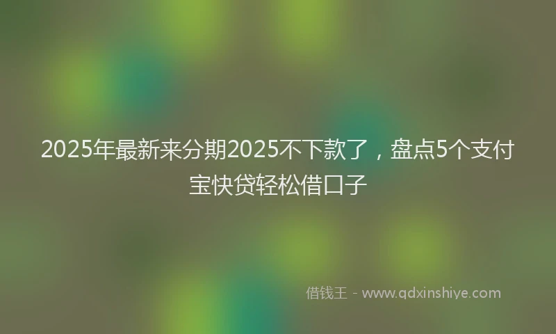 2025年最新来分期2025不下款了，盘点5个支付宝快贷轻松借口子