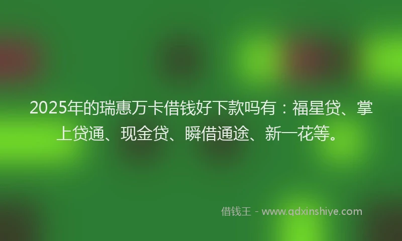 2025年的瑞惠万卡借钱好下款吗有：福星贷、掌上贷通、现金贷、瞬借通途、新一花等。