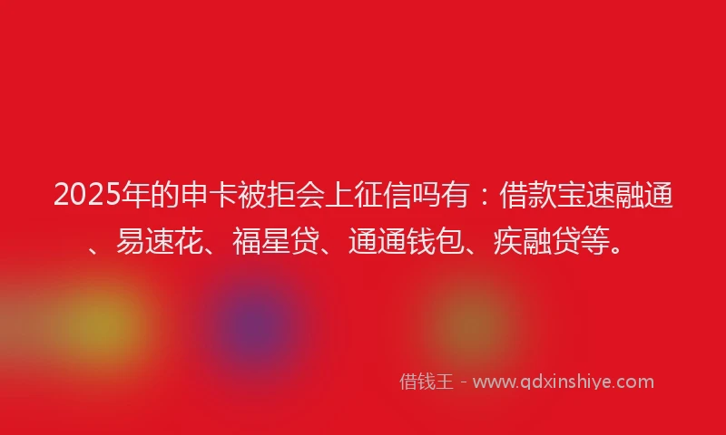 2025年的申卡被拒会上征信吗有：借款宝速融通、易速花、福星贷、通通钱包、疾融贷等。