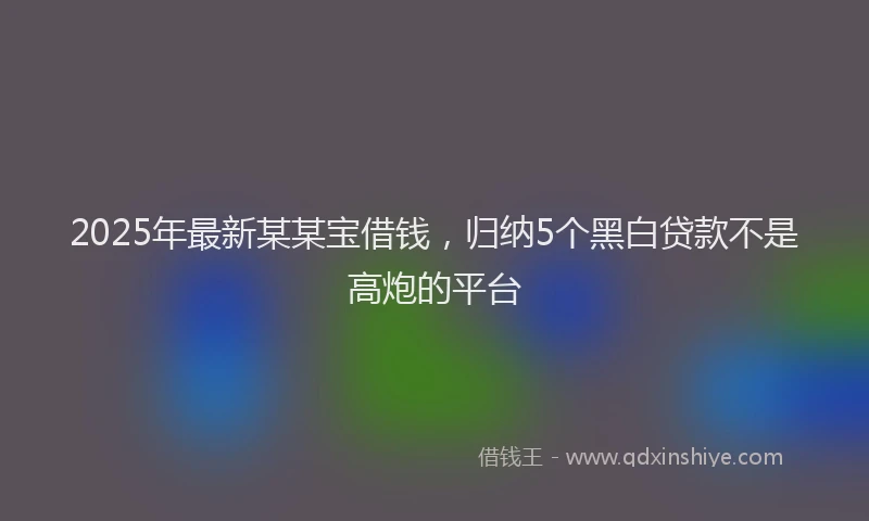 2025年最新某某宝借钱，归纳5个黑白贷款不是高炮的平台