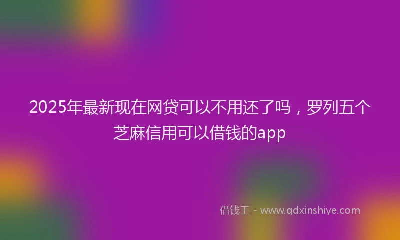 2025年最新现在网贷可以不用还了吗，罗列五个芝麻信用可以借钱的app