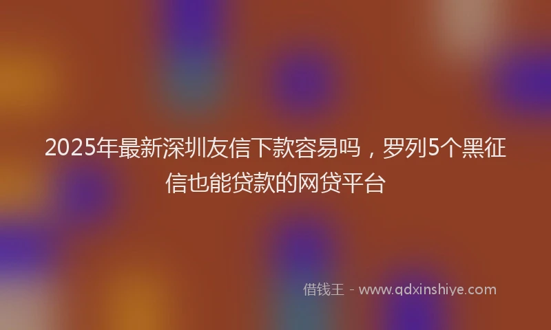 2025年最新深圳友信下款容易吗，罗列5个黑征信也能贷款的网贷平台