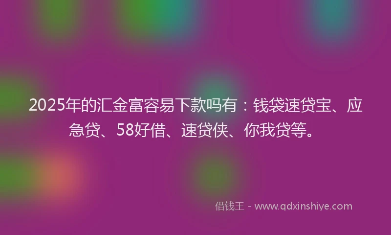2025年的汇金富容易下款吗有：钱袋速贷宝、应急贷、58好借、速贷侠、你我贷等。