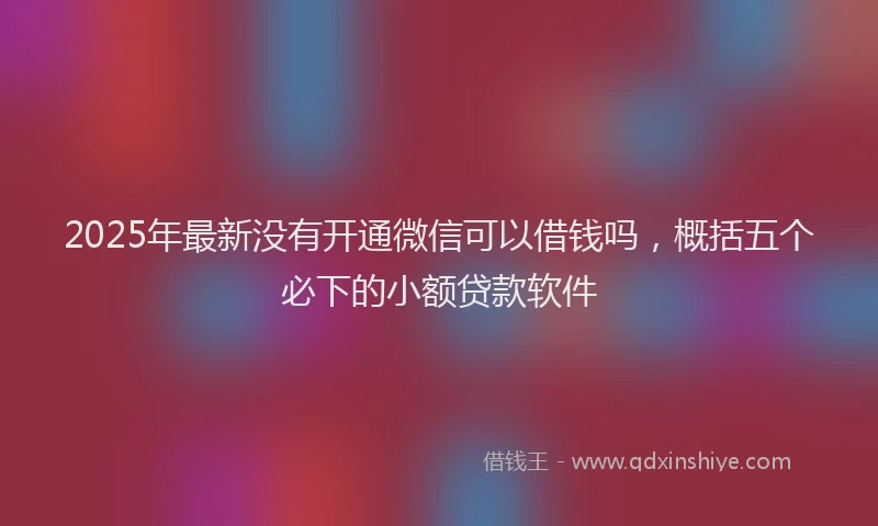 2025年最新没有开通微信可以借钱吗，概括五个必下的小额贷款软件