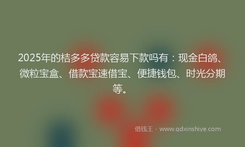2025年的桔多多贷款容易下款吗有：现金白鸽、微粒宝盒、借款宝速借宝、便捷钱包、时光分期等。