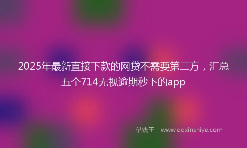 2025年最新直接下款的网贷不需要第三方，汇总五个714无视逾期秒下的app