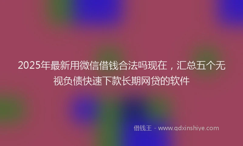 2025年最新用微信借钱合法吗现在，汇总五个无视负债快速下款长期网贷的软件
