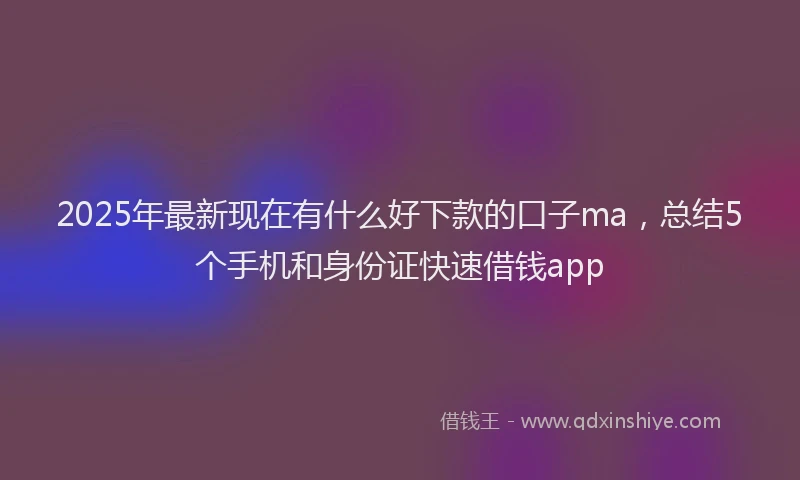 2025年最新现在有什么好下款的口子ma，总结5个手机和身份证快速借钱app