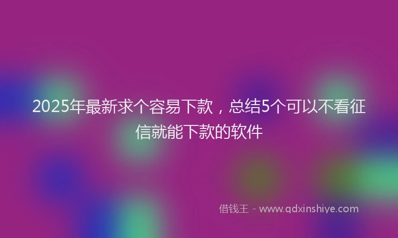 2025年最新求个容易下款,总结5个可以不看征信就能下款的软件