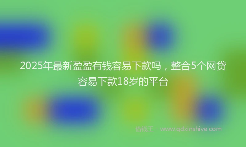 2025年最新盈盈有钱容易下款吗，整合5个网贷容易下款18岁的平台